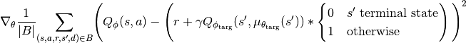 \nabla_{\theta}\frac{1}{|{B}|}\underset{(s,a,r,s',d) \in {B}}{{\sum}}
 \Bigg( Q_{\phi}(s,a) - \left(r + \gamma Q_{\phi_{\text{targ}}}(s',\mu_{\theta_{\text{targ}}}(s'))*\begin{cases} 0 & s' \text{ terminal state}\\1 & \text{otherwise}\end{cases} \right) \Bigg)^2